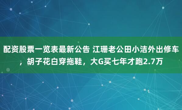 配资股票一览表最新公告 江珊老公田小洁外出修车，胡子花白穿拖鞋，大G买七年才跑2.7万