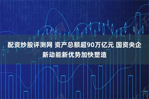 配资炒股评测网 资产总额超90万亿元 国资央企新动能新优势加快塑造