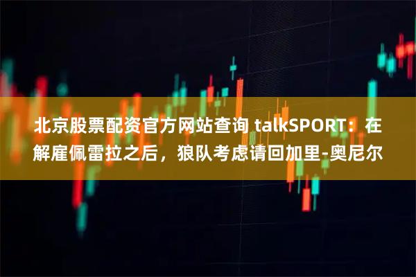 北京股票配资官方网站查询 talkSPORT：在解雇佩雷拉之后，狼队考虑请回加里-奥尼尔