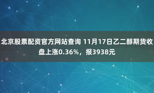 北京股票配资官方网站查询 11月17日乙二醇期货收盘上涨0.36%，报3938元