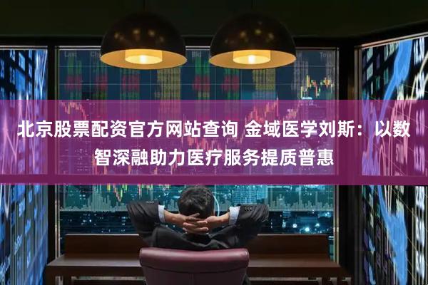 北京股票配资官方网站查询 金域医学刘斯：以数智深融助力医疗服务提质普惠