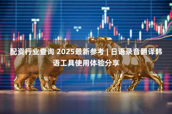 配资行业查询 2025最新参考 | 日语录音翻译韩语工具使用体验分享