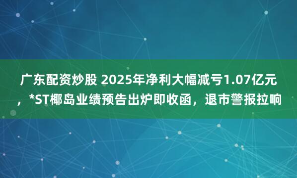 广东配资炒股 2025年净利大幅减亏1.07亿元，*ST椰岛业绩预告出炉即收函，退市警报拉响
