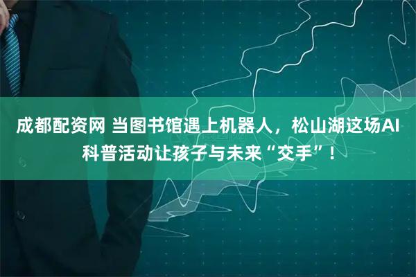 成都配资网 当图书馆遇上机器人，松山湖这场AI科普活动让孩子与未来“交手”！