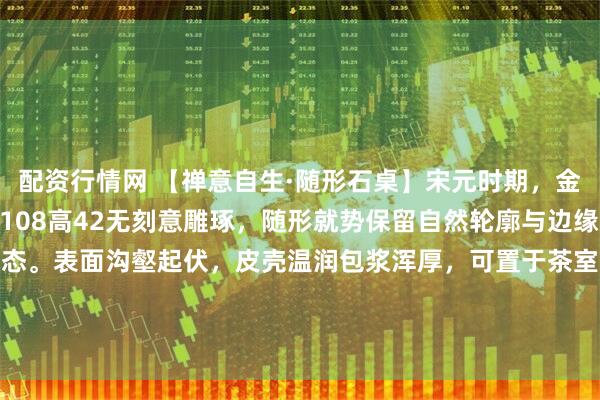 配资行情网 【禅意自生·随形石桌】宋元时期，金山石，尺寸：长165宽108高42无刻意雕琢，随形就势保留自然轮廓与边缘凹痕，尽显山野本真之态。表面沟壑起伏，皮壳温润包浆浑厚，可置于茶室煮茶论道时，陈于书房伴读观心，自成一方清寂天地。#春日打卡运动# #庭院装饰#