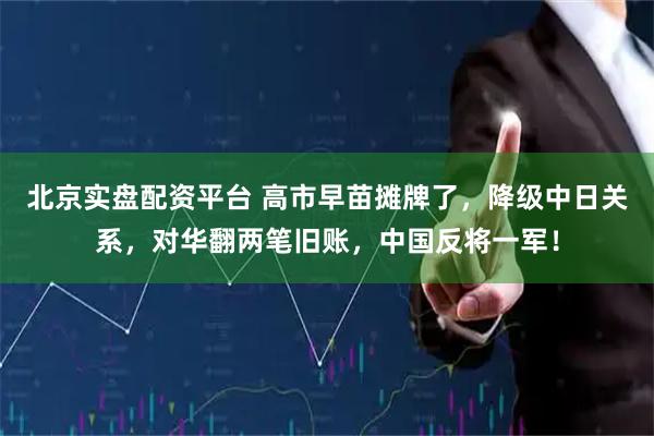 北京实盘配资平台 高市早苗摊牌了，降级中日关系，对华翻两笔旧账，中国反将一军！