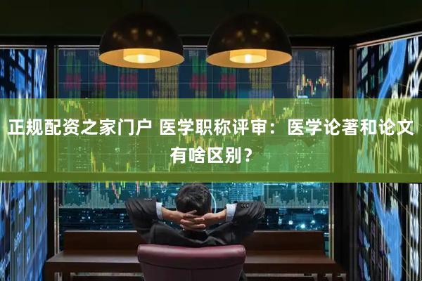 正规配资之家门户 医学职称评审：医学论著和论文有啥区别？