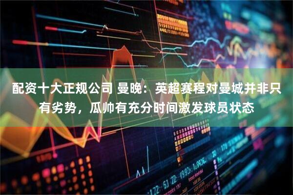 配资十大正规公司 曼晚：英超赛程对曼城并非只有劣势，瓜帅有充分时间激发球员状态