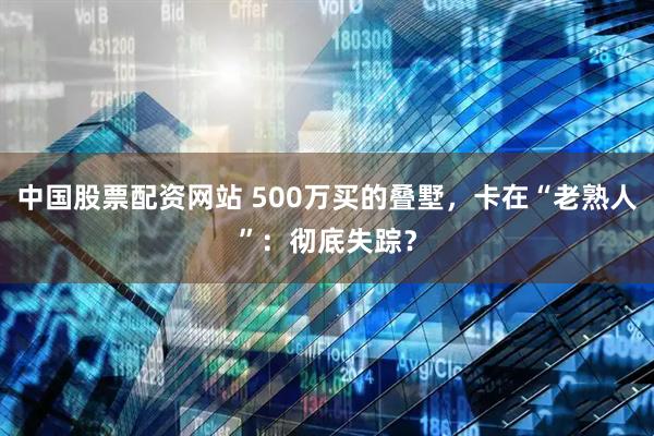 中国股票配资网站 500万买的叠墅，卡在“老熟人”：彻底失踪？