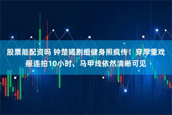 股票能配资吗 钟楚曦剧组健身照疯传！穿厚重戏服连拍10小时，马甲线依然清晰可见